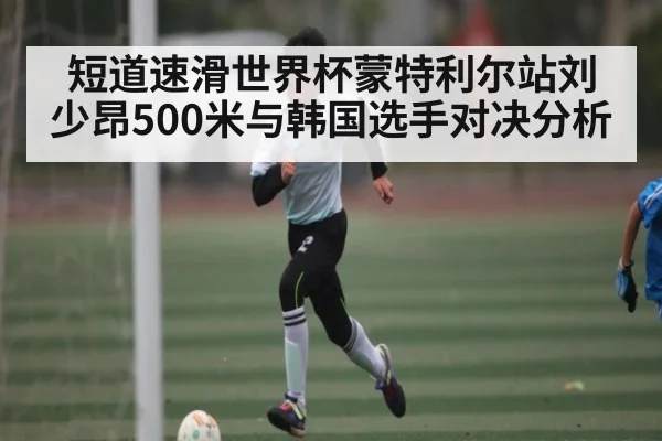 短道速滑世界杯蒙特利尔站刘少昂500米与韩国选手对决分析